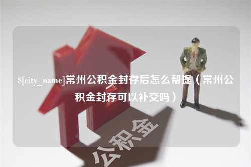 贵州常州公积金封存后怎么帮提（常州公积金封存可以补交吗）